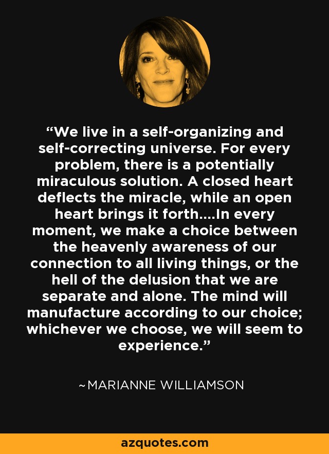 We live in a self-organizing and self-correcting universe. For every problem, there is a potentially miraculous solution. A closed heart deflects the miracle, while an open heart brings it forth....In every moment, we make a choice between the heavenly awareness of our connection to all living things, or the hell of the delusion that we are separate and alone. The mind will manufacture according to our choice; whichever we choose, we will seem to experience. - Marianne Williamson