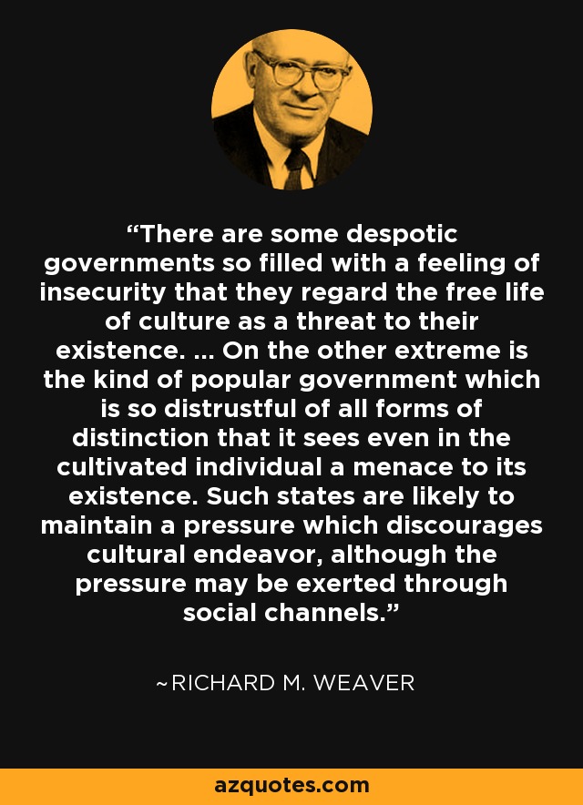 There are some despotic governments so filled with a feeling of insecurity that they regard the free life of culture as a threat to their existence. ... On the other extreme is the kind of popular government which is so distrustful of all forms of distinction that it sees even in the cultivated individual a menace to its existence. Such states are likely to maintain a pressure which discourages cultural endeavor, although the pressure may be exerted through social channels. - Richard M. Weaver