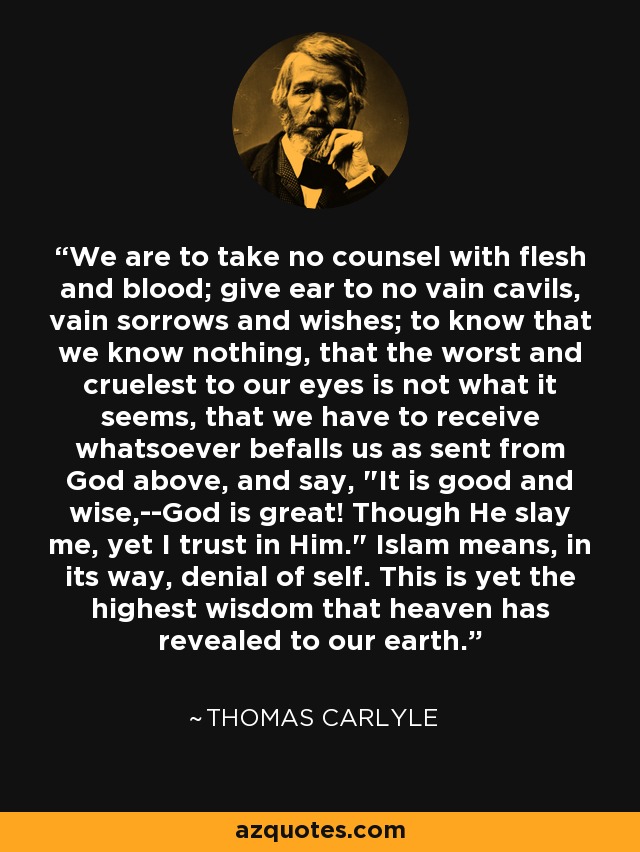 We are to take no counsel with flesh and blood; give ear to no vain cavils, vain sorrows and wishes; to know that we know nothing, that the worst and cruelest to our eyes is not what it seems, that we have to receive whatsoever befalls us as sent from God above, and say, 