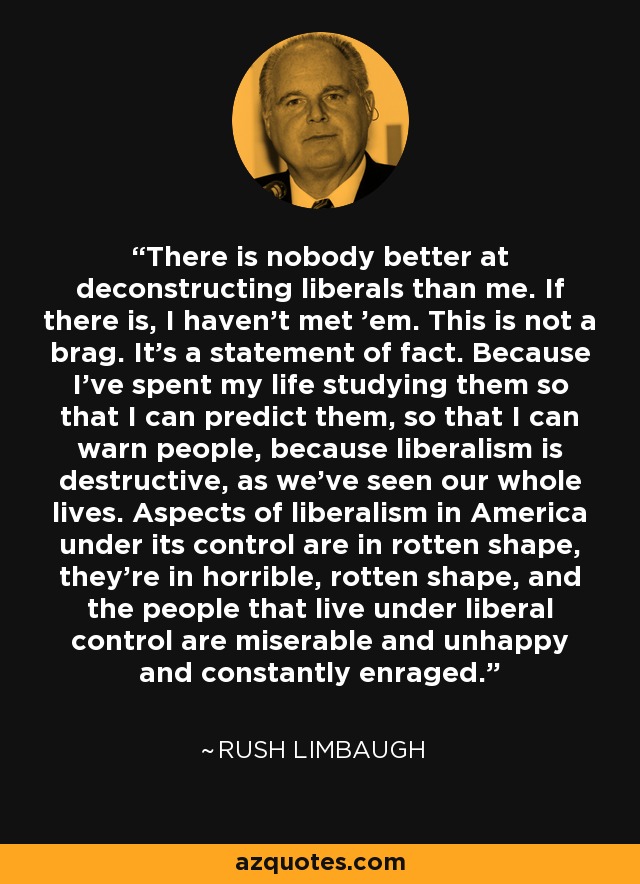 There is nobody better at deconstructing liberals than me. If there is, I haven't met 'em. This is not a brag. It's a statement of fact. Because I've spent my life studying them so that I can predict them, so that I can warn people, because liberalism is destructive, as we've seen our whole lives. Aspects of liberalism in America under its control are in rotten shape, they're in horrible, rotten shape, and the people that live under liberal control are miserable and unhappy and constantly enraged. - Rush Limbaugh