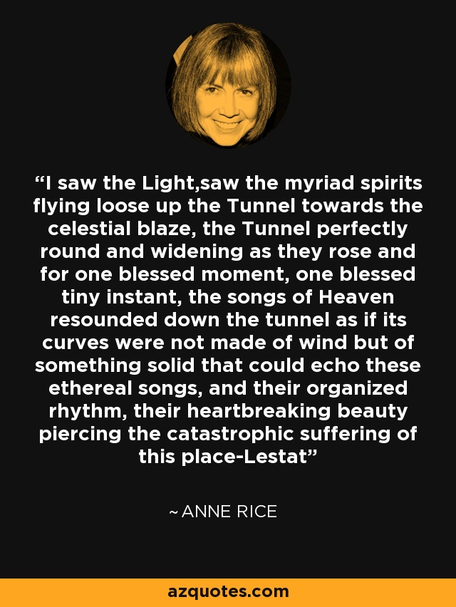 I saw the Light,saw the myriad spirits flying loose up the Tunnel towards the celestial blaze, the Tunnel perfectly round and widening as they rose and for one blessed moment, one blessed tiny instant, the songs of Heaven resounded down the tunnel as if its curves were not made of wind but of something solid that could echo these ethereal songs, and their organized rhythm, their heartbreaking beauty piercing the catastrophic suffering of this place-Lestat - Anne Rice