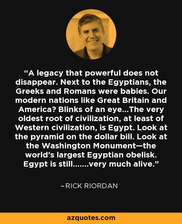 A legacy that powerful does not disappear. Next to the Egyptians, the Greeks and Romans were babies. Our modern nations like Great Britain and America? Blinks of an eye...The very oldest root of civilization, at least of Western civilization, is Egypt. Look at the pyramid on the dollar bill. Look at the Washington Monument—the world’s largest Egyptian obelisk. Egypt is still.......very much alive. - Rick Riordan