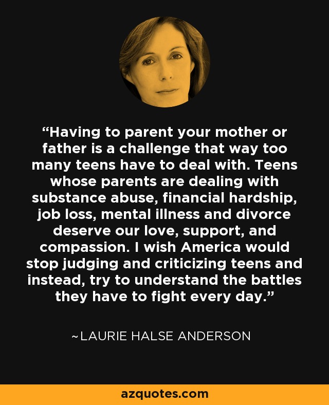 Having to parent your mother or father is a challenge that way too many teens have to deal with. Teens whose parents are dealing with substance abuse, financial hardship, job loss, mental illness and divorce deserve our love, support, and compassion. I wish America would stop judging and criticizing teens and instead, try to understand the battles they have to fight every day. - Laurie Halse Anderson