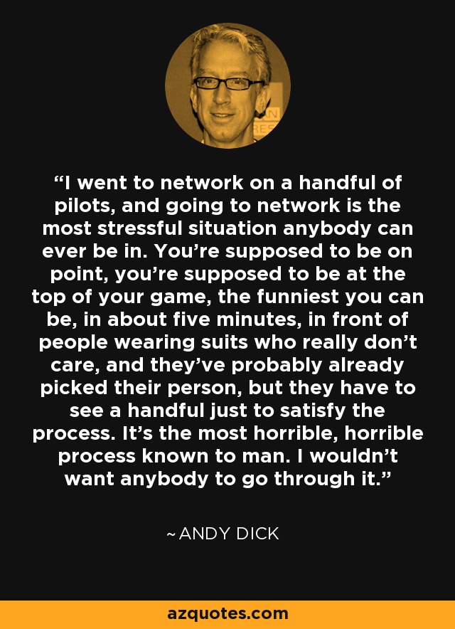 I went to network on a handful of pilots, and going to network is the most stressful situation anybody can ever be in. You're supposed to be on point, you're supposed to be at the top of your game, the funniest you can be, in about five minutes, in front of people wearing suits who really don't care, and they've probably already picked their person, but they have to see a handful just to satisfy the process. It's the most horrible, horrible process known to man. I wouldn't want anybody to go through it. - Andy Dick