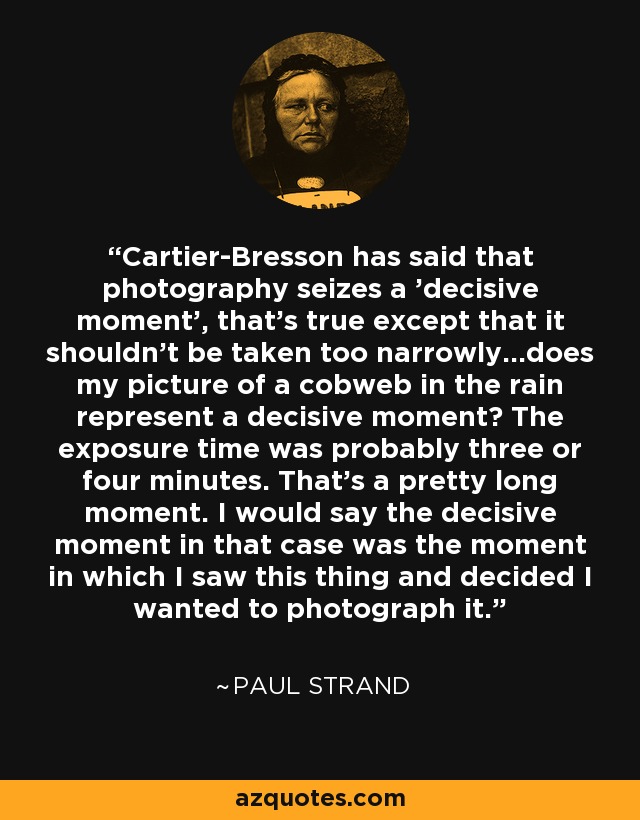 Cartier-Bresson has said that photography seizes a 'decisive moment', that's true except that it shouldn't be taken too narrowly...does my picture of a cobweb in the rain represent a decisive moment? The exposure time was probably three or four minutes. That's a pretty long moment. I would say the decisive moment in that case was the moment in which I saw this thing and decided I wanted to photograph it. - Paul Strand