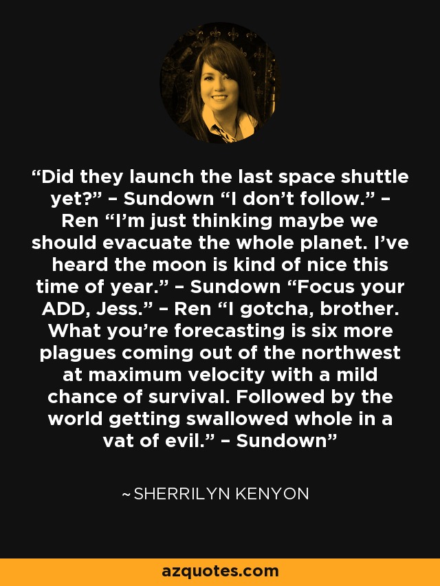 Did they launch the last space shuttle yet?” – Sundown “I don’t follow.” – Ren “I’m just thinking maybe we should evacuate the whole planet. I’ve heard the moon is kind of nice this time of year.” – Sundown “Focus your ADD, Jess.” – Ren “I gotcha, brother. What you’re forecasting is six more plagues coming out of the northwest at maximum velocity with a mild chance of survival. Followed by the world getting swallowed whole in a vat of evil.” – Sundown - Sherrilyn Kenyon