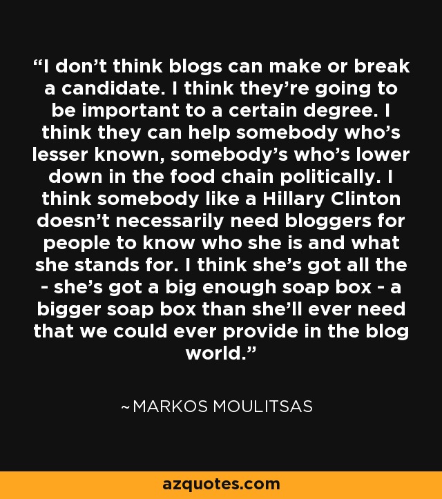 I don't think blogs can make or break a candidate. I think they're going to be important to a certain degree. I think they can help somebody who's lesser known, somebody's who's lower down in the food chain politically. I think somebody like a Hillary Clinton doesn't necessarily need bloggers for people to know who she is and what she stands for. I think she's got all the - she's got a big enough soap box - a bigger soap box than she'll ever need that we could ever provide in the blog world. - Markos Moulitsas