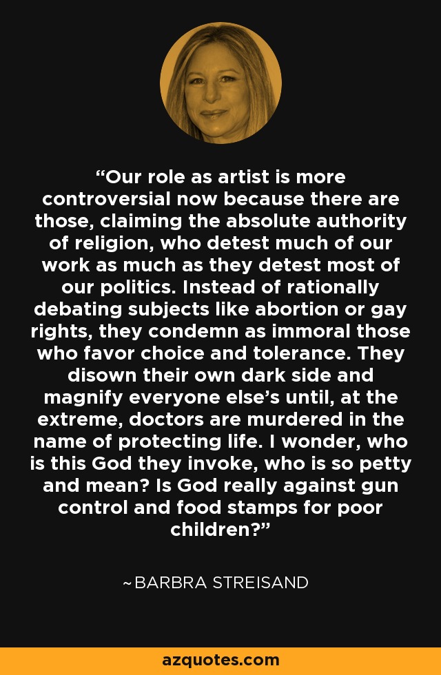 Our role as artist is more controversial now because there are those, claiming the absolute authority of religion, who detest much of our work as much as they detest most of our politics. Instead of rationally debating subjects like abortion or gay rights, they condemn as immoral those who favor choice and tolerance. They disown their own dark side and magnify everyone else's until, at the extreme, doctors are murdered in the name of protecting life. I wonder, who is this God they invoke, who is so petty and mean? Is God really against gun control and food stamps for poor children? - Barbra Streisand