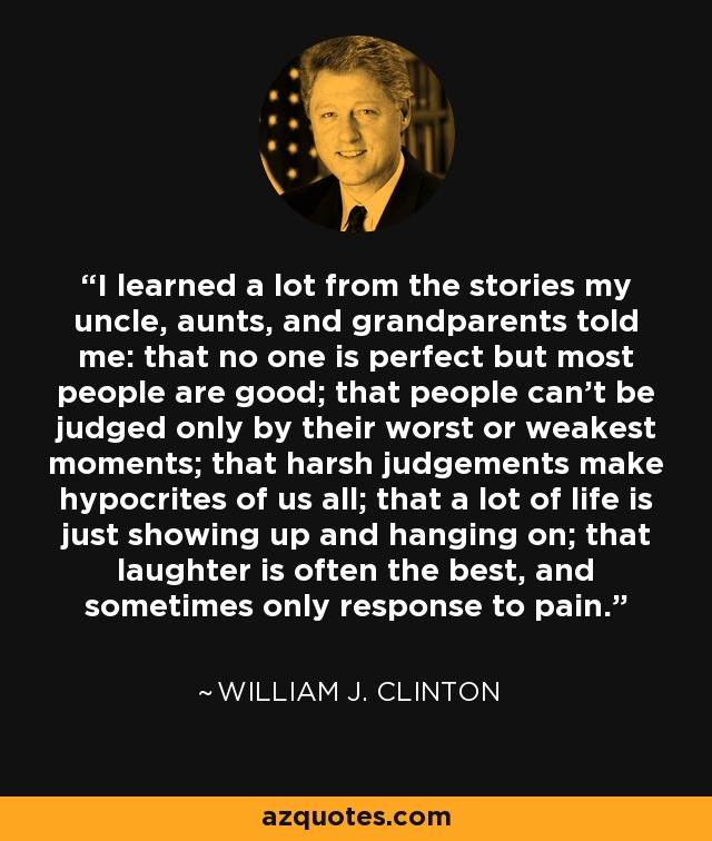 I learned a lot from the stories my uncle, aunts, and grandparents told me: that no one is perfect but most people are good; that people can't be judged only by their worst or weakest moments; that harsh judgements make hypocrites of us all; that a lot of life is just showing up and hanging on; that laughter is often the best, and sometimes only response to pain. - William J. Clinton