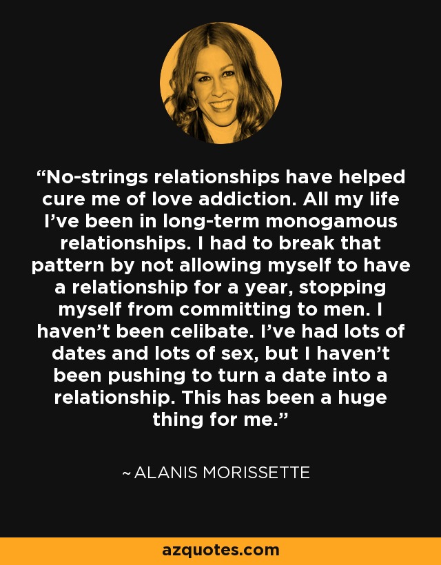 No-strings relationships have helped cure me of love addiction. All my life I've been in long-term monogamous relationships. I had to break that pattern by not allowing myself to have a relationship for a year, stopping myself from committing to men. I haven't been celibate. I've had lots of dates and lots of sex, but I haven't been pushing to turn a date into a relationship. This has been a huge thing for me. - Alanis Morissette