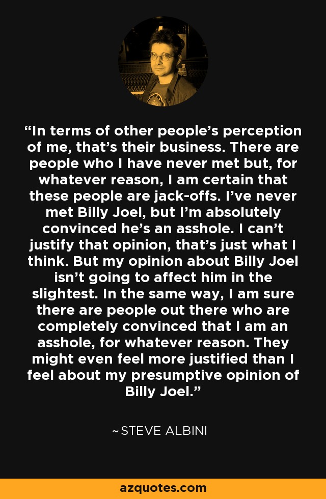 In terms of other people's perception of me, that's their business. There are people who I have never met but, for whatever reason, I am certain that these people are jack-offs. I've never met Billy Joel, but I'm absolutely convinced he's an asshole. I can't justify that opinion, that's just what I think. But my opinion about Billy Joel isn't going to affect him in the slightest. In the same way, I am sure there are people out there who are completely convinced that I am an asshole, for whatever reason. They might even feel more justified than I feel about my presumptive opinion of Billy Joel. - Steve Albini