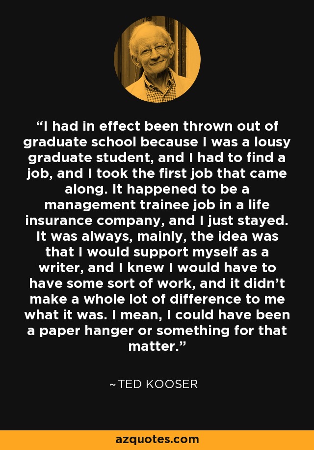 I had in effect been thrown out of graduate school because I was a lousy graduate student, and I had to find a job, and I took the first job that came along. It happened to be a management trainee job in a life insurance company, and I just stayed. It was always, mainly, the idea was that I would support myself as a writer, and I knew I would have to have some sort of work, and it didn't make a whole lot of difference to me what it was. I mean, I could have been a paper hanger or something for that matter. - Ted Kooser