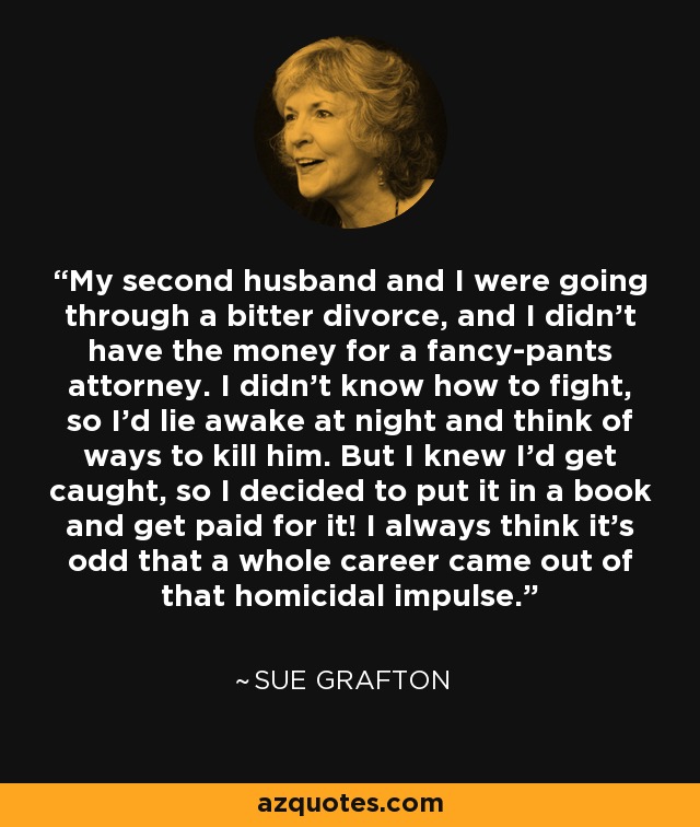 My second husband and I were going through a bitter divorce, and I didn't have the money for a fancy-pants attorney. I didn't know how to fight, so I'd lie awake at night and think of ways to kill him. But I knew I'd get caught, so I decided to put it in a book and get paid for it! I always think it's odd that a whole career came out of that homicidal impulse. - Sue Grafton