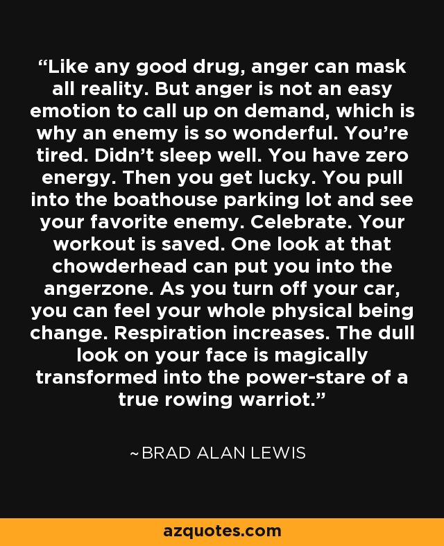 Like any good drug, anger can mask all reality. But anger is not an easy emotion to call up on demand, which is why an enemy is so wonderful. You're tired. Didn't sleep well. You have zero energy. Then you get lucky. You pull into the boathouse parking lot and see your favorite enemy. Celebrate. Your workout is saved. One look at that chowderhead can put you into the angerzone. As you turn off your car, you can feel your whole physical being change. Respiration increases. The dull look on your face is magically transformed into the power-stare of a true rowing warriot. - Brad Alan Lewis