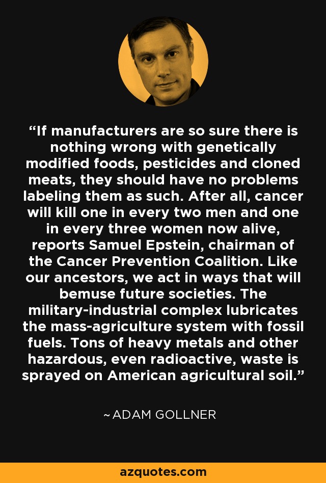 If manufacturers are so sure there is nothing wrong with genetically modified foods, pesticides and cloned meats, they should have no problems labeling them as such. After all, cancer will kill one in every two men and one in every three women now alive, reports Samuel Epstein, chairman of the Cancer Prevention Coalition. Like our ancestors, we act in ways that will bemuse future societies. The military-industrial complex lubricates the mass-agriculture system with fossil fuels. Tons of heavy metals and other hazardous, even radioactive, waste is sprayed on American agricultural soil. - Adam Gollner