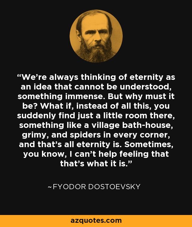 We're always thinking of eternity as an idea that cannot be understood, something immense. But why must it be? What if, instead of all this, you suddenly find just a little room there, something like a village bath-house, grimy, and spiders in every corner, and that's all eternity is. Sometimes, you know, I can't help feeling that that's what it is. - Fyodor Dostoevsky