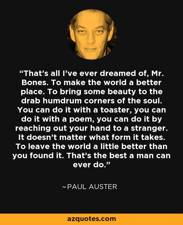 That's all I've ever dreamed of, Mr. Bones. To make the world a better place. To bring some beauty to the drab humdrum corners of the soul. You can do it with a toaster, you can do it with a poem, you can do it by reaching out your hand to a stranger. It doesn't matter what form it takes. To leave the world a little better than you found it. That's the best a man can ever do. - Paul Auster