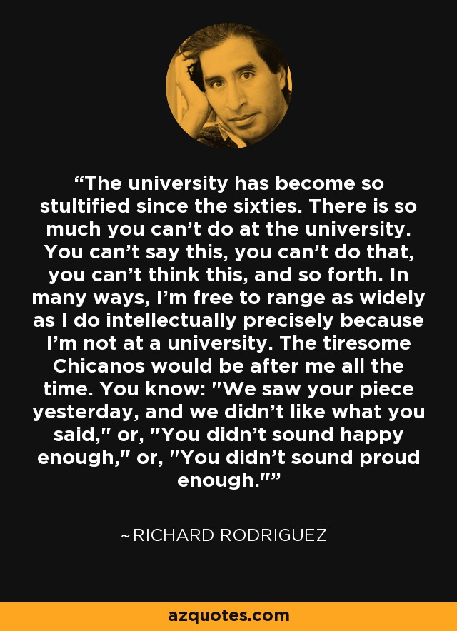 The university has become so stultified since the sixties. There is so much you can't do at the university. You can't say this, you can't do that, you can't think this, and so forth. In many ways, I'm free to range as widely as I do intellectually precisely because I'm not at a university. The tiresome Chicanos would be after me all the time. You know: 