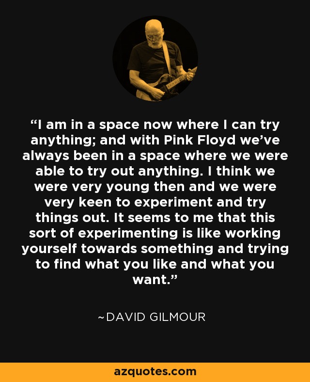 I am in a space now where I can try anything; and with Pink Floyd we've always been in a space where we were able to try out anything. I think we were very young then and we were very keen to experiment and try things out. It seems to me that this sort of experimenting is like working yourself towards something and trying to find what you like and what you want. - David Gilmour