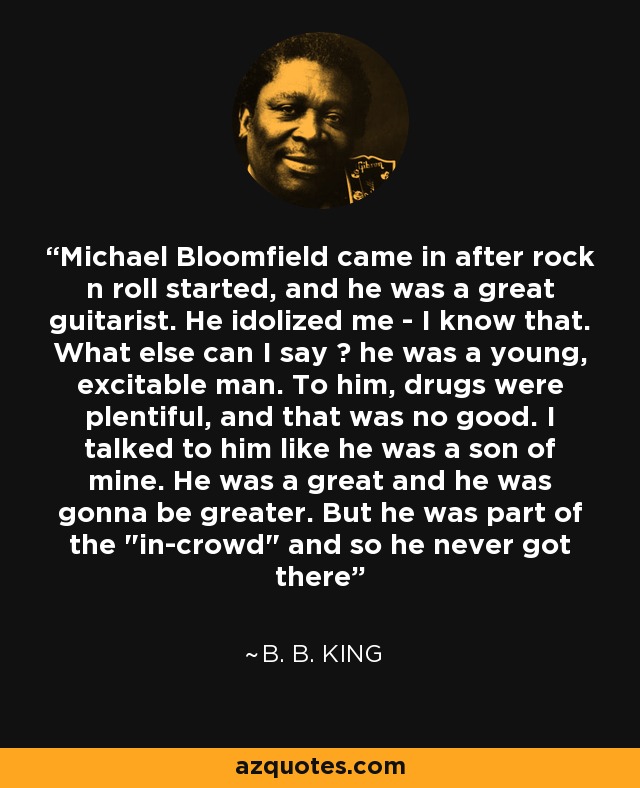 Michael Bloomfield came in after rock n roll started, and he was a great guitarist. He idolized me - I know that. What else can I say ? he was a young, excitable man. To him, drugs were plentiful, and that was no good. I talked to him like he was a son of mine. He was a great and he was gonna be greater. But he was part of the 