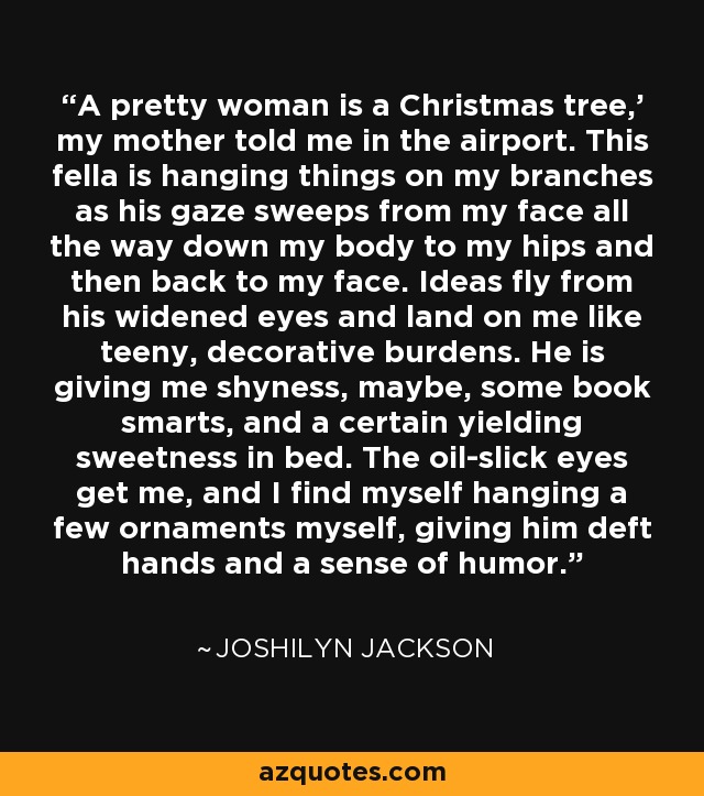 A pretty woman is a Christmas tree,' my mother told me in the airport. This fella is hanging things on my branches as his gaze sweeps from my face all the way down my body to my hips and then back to my face. Ideas fly from his widened eyes and land on me like teeny, decorative burdens. He is giving me shyness, maybe, some book smarts, and a certain yielding sweetness in bed. The oil-slick eyes get me, and I find myself hanging a few ornaments myself, giving him deft hands and a sense of humor. - Joshilyn Jackson