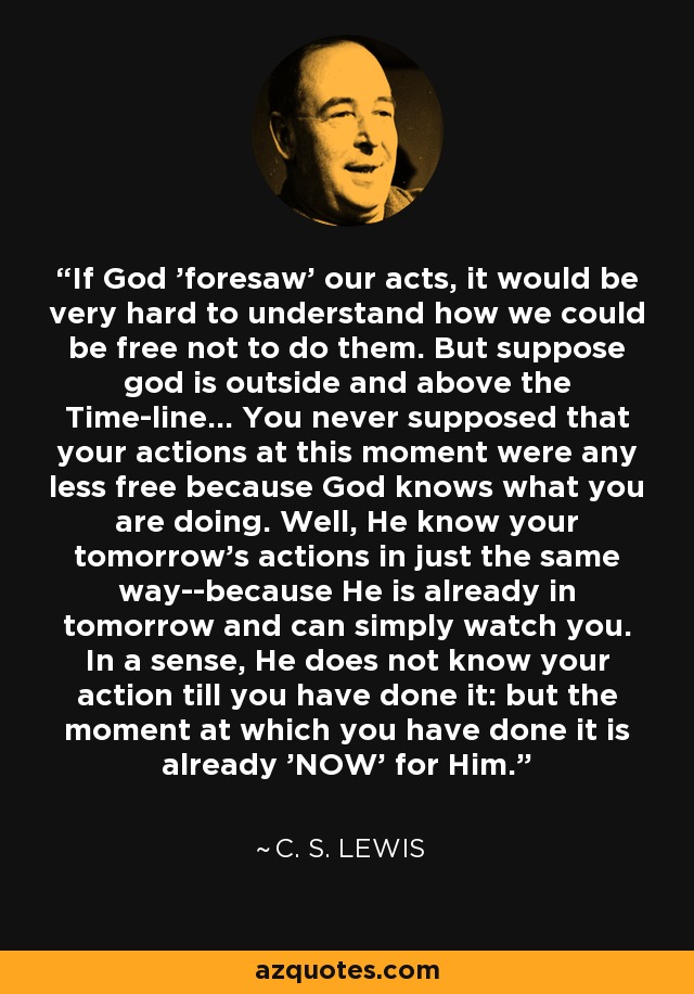 If God 'foresaw' our acts, it would be very hard to understand how we could be free not to do them. But suppose god is outside and above the Time-line... You never supposed that your actions at this moment were any less free because God knows what you are doing. Well, He know your tomorrow's actions in just the same way--because He is already in tomorrow and can simply watch you. In a sense, He does not know your action till you have done it: but the moment at which you have done it is already 'NOW' for Him. - C. S. Lewis