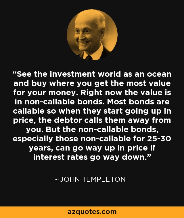 See the investment world as an ocean and buy where you get the most value for your money. Right now the value is in non-callable bonds. Most bonds are callable so when they start going up in price, the debtor calls them away from you. But the non-callable bonds, especially those non-callable for 25-30 years, can go way up in price if interest rates go way down. - John Templeton