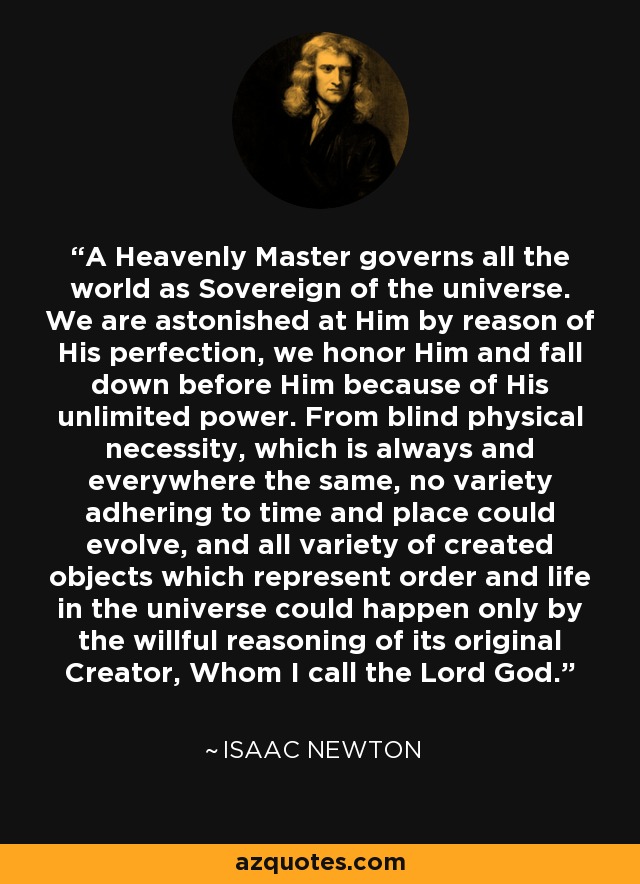 A Heavenly Master governs all the world as Sovereign of the universe. We are astonished at Him by reason of His perfection, we honor Him and fall down before Him because of His unlimited power. From blind physical necessity, which is always and everywhere the same, no variety adhering to time and place could evolve, and all variety of created objects which represent order and life in the universe could happen only by the willful reasoning of its original Creator, Whom I call the Lord God. - Isaac Newton