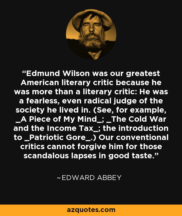 Edmund Wilson was our greatest American literary critic because he was more than a literary critic: He was a fearless, even radical judge of the society he lived in. (See, for example, _A Piece of My Mind_; _The Cold War and the Income Tax_; the introduction to _Patriotic Gore_.) Our conventional critics cannot forgive him for those scandalous lapses in good taste. - Edward Abbey