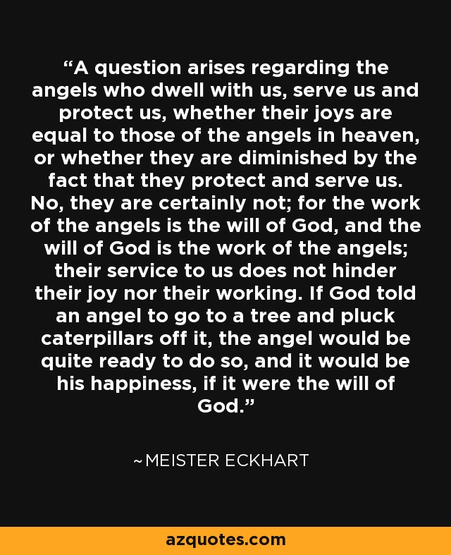 A question arises regarding the angels who dwell with us, serve us and protect us, whether their joys are equal to those of the angels in heaven, or whether they are diminished by the fact that they protect and serve us. No, they are certainly not; for the work of the angels is the will of God, and the will of God is the work of the angels; their service to us does not hinder their joy nor their working. If God told an angel to go to a tree and pluck caterpillars off it, the angel would be quite ready to do so, and it would be his happiness, if it were the will of God. - Meister Eckhart