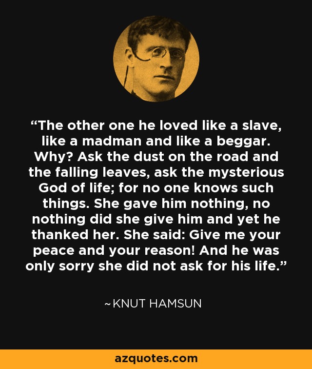 The other one he loved like a slave, like a madman and like a beggar. Why? Ask the dust on the road and the falling leaves, ask the mysterious God of life; for no one knows such things. She gave him nothing, no nothing did she give him and yet he thanked her. She said: Give me your peace and your reason! And he was only sorry she did not ask for his life. - Knut Hamsun