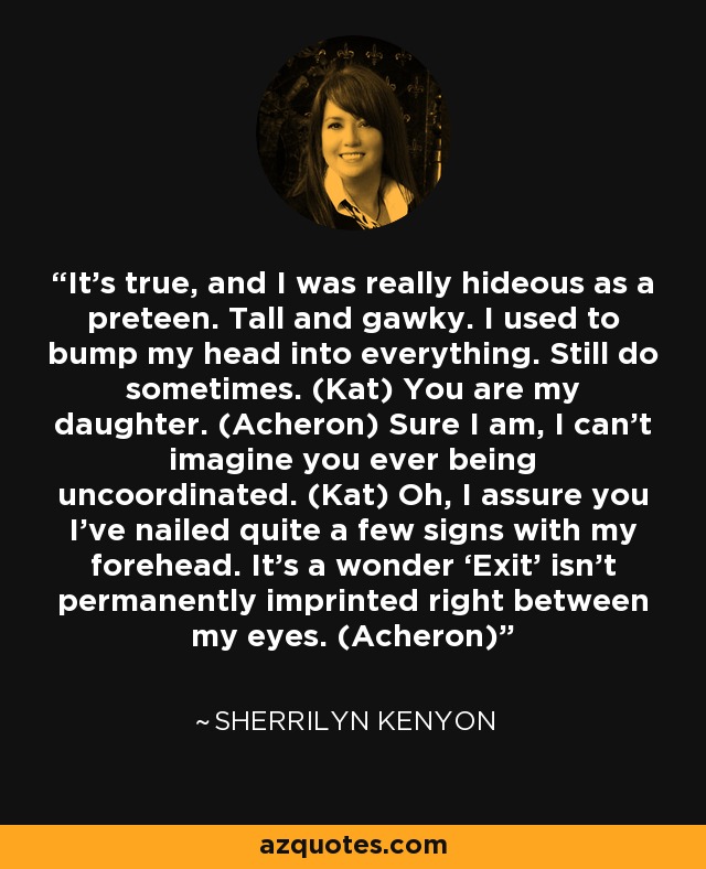 It’s true, and I was really hideous as a preteen. Tall and gawky. I used to bump my head into everything. Still do sometimes. (Kat) You are my daughter. (Acheron) Sure I am, I can’t imagine you ever being uncoordinated. (Kat) Oh, I assure you I’ve nailed quite a few signs with my forehead. It’s a wonder ‘Exit’ isn’t permanently imprinted right between my eyes. (Acheron) - Sherrilyn Kenyon