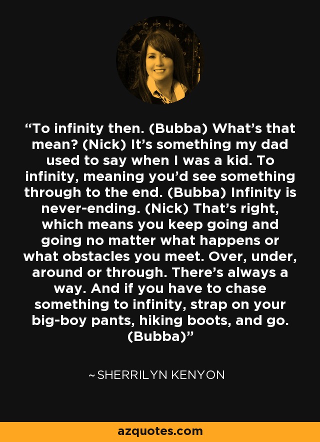 To infinity then. (Bubba) What’s that mean? (Nick) It’s something my dad used to say when I was a kid. To infinity, meaning you’d see something through to the end. (Bubba) Infinity is never-ending. (Nick) That’s right, which means you keep going and going no matter what happens or what obstacles you meet. Over, under, around or through. There’s always a way. And if you have to chase something to infinity, strap on your big-boy pants, hiking boots, and go. (Bubba) - Sherrilyn Kenyon