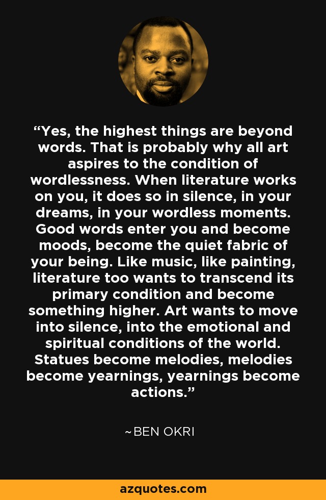 Yes, the highest things are beyond words. That is probably why all art aspires to the condition of wordlessness. When literature works on you, it does so in silence, in your dreams, in your wordless moments. Good words enter you and become moods, become the quiet fabric of your being. Like music, like painting, literature too wants to transcend its primary condition and become something higher. Art wants to move into silence, into the emotional and spiritual conditions of the world. Statues become melodies, melodies become yearnings, yearnings become actions. - Ben Okri