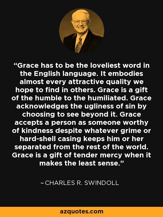 Grace has to be the loveliest word in the English language. It embodies almost every attractive quality we hope to find in others. Grace is a gift of the humble to the humiliated. Grace acknowledges the ugliness of sin by choosing to see beyond it. Grace accepts a person as someone worthy of kindness despite whatever grime or hard-shell casing keeps him or her separated from the rest of the world. Grace is a gift of tender mercy when it makes the least sense. - Charles R. Swindoll
