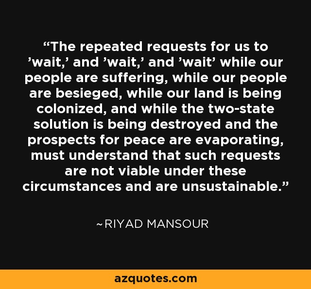 The repeated requests for us to 'wait,' and 'wait,' and 'wait' while our people are suffering, while our people are besieged, while our land is being colonized, and while the two-state solution is being destroyed and the prospects for peace are evaporating, must understand that such requests are not viable under these circumstances and are unsustainable. - Riyad Mansour