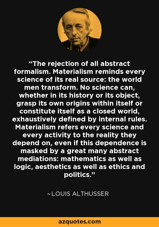 The rejection of all abstract formalism. Materialism reminds every science of its real source: the world men transform. No science can, whether in its history or its object, grasp its own origins within itself or constitute itself as a closed world, exhaustively defined by internal rules. Materialism refers every science and every activity to the reality they depend on, even if this dependence is masked by a great many abstract mediations: mathematics as well as logic, aesthetics as well as ethics and politics. - Louis Althusser