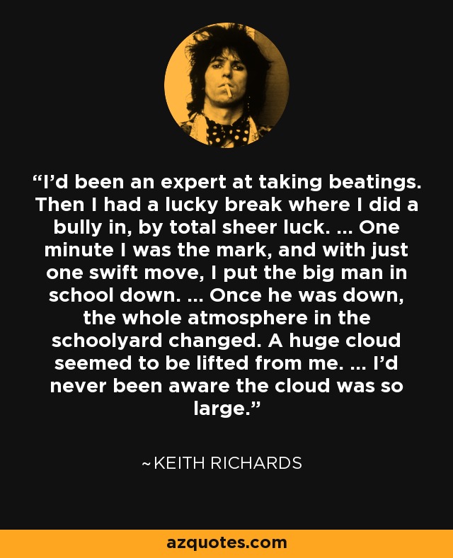 I'd been an expert at taking beatings. Then I had a lucky break where I did a bully in, by total sheer luck. ... One minute I was the mark, and with just one swift move, I put the big man in school down. ... Once he was down, the whole atmosphere in the schoolyard changed. A huge cloud seemed to be lifted from me. ... I'd never been aware the cloud was so large. - Keith Richards