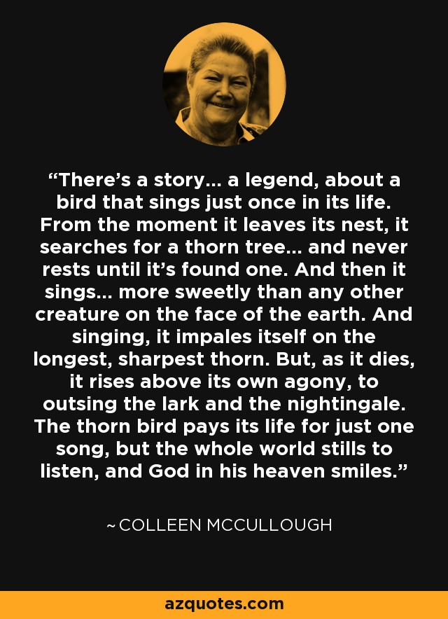 There's a story... a legend, about a bird that sings just once in its life. From the moment it leaves its nest, it searches for a thorn tree... and never rests until it's found one. And then it sings... more sweetly than any other creature on the face of the earth. And singing, it impales itself on the longest, sharpest thorn. But, as it dies, it rises above its own agony, to outsing the lark and the nightingale. The thorn bird pays its life for just one song, but the whole world stills to listen, and God in his heaven smiles. - Colleen McCullough