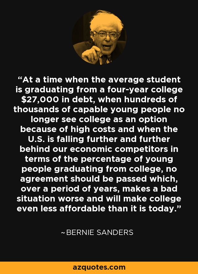 At a time when the average student is graduating from a four-year college $27,000 in debt, when hundreds of thousands of capable young people no longer see college as an option because of high costs and when the U.S. is falling further and further behind our economic competitors in terms of the percentage of young people graduating from college, no agreement should be passed which, over a period of years, makes a bad situation worse and will make college even less affordable than it is today. - Bernie Sanders