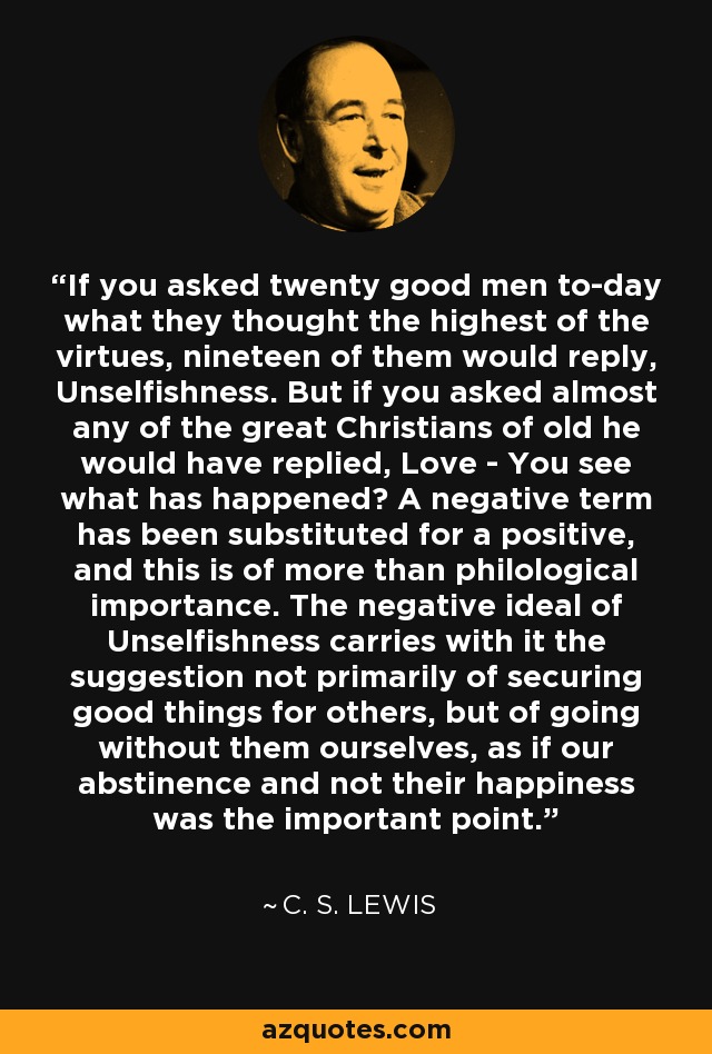 If you asked twenty good men to-day what they thought the highest of the virtues, nineteen of them would reply, Unselfishness. But if you asked almost any of the great Christians of old he would have replied, Love - You see what has happened? A negative term has been substituted for a positive, and this is of more than philological importance. The negative ideal of Unselfishness carries with it the suggestion not primarily of securing good things for others, but of going without them ourselves, as if our abstinence and not their happiness was the important point. - C. S. Lewis