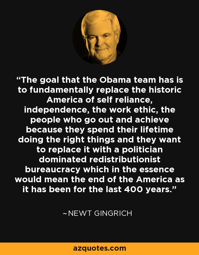 The goal that the Obama team has is to fundamentally replace the historic America of self reliance, independence, the work ethic, the people who go out and achieve because they spend their lifetime doing the right things and they want to replace it with a politician dominated redistributionist bureaucracy which in the essence would mean the end of the America as it has been for the last 400 years. - Newt Gingrich