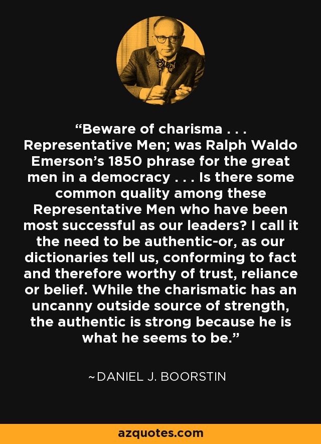 Beware of charisma . . . Representative Men; was Ralph Waldo Emerson's 1850 phrase for the great men in a democracy . . . Is there some common quality among these Representative Men who have been most successful as our leaders? I call it the need to be authentic-or, as our dictionaries tell us, conforming to fact and therefore worthy of trust, reliance or belief. While the charismatic has an uncanny outside source of strength, the authentic is strong because he is what he seems to be. - Daniel J. Boorstin