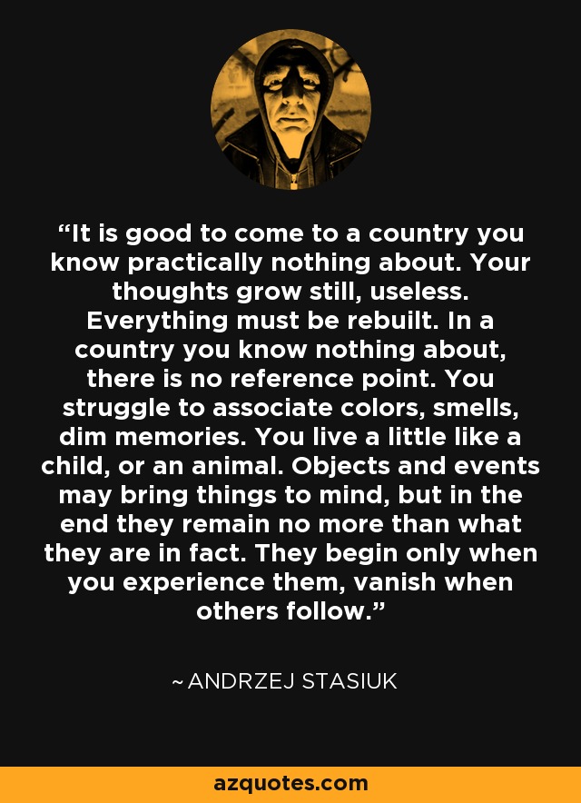 It is good to come to a country you know practically nothing about. Your thoughts grow still, useless. Everything must be rebuilt. In a country you know nothing about, there is no reference point. You struggle to associate colors, smells, dim memories. You live a little like a child, or an animal. Objects and events may bring things to mind, but in the end they remain no more than what they are in fact. They begin only when you experience them, vanish when others follow. - Andrzej Stasiuk