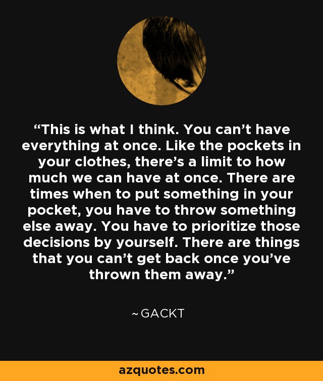 This is what I think. You can’t have everything at once. Like the pockets in your clothes, there’s a limit to how much we can have at once. There are times when to put something in your pocket, you have to throw something else away. You have to prioritize those decisions by yourself. There are things that you can’t get back once you’ve thrown them away. - Gackt