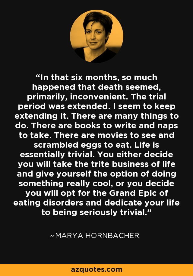 In that six months, so much happened that death seemed, primarily, inconvenient. The trial period was extended. I seem to keep extending it. There are many things to do. There are books to write and naps to take. There are movies to see and scrambled eggs to eat. Life is essentially trivial. You either decide you will take the trite business of life and give yourself the option of doing something really cool, or you decide you will opt for the Grand Epic of eating disorders and dedicate your life to being seriously trivial. - Marya Hornbacher