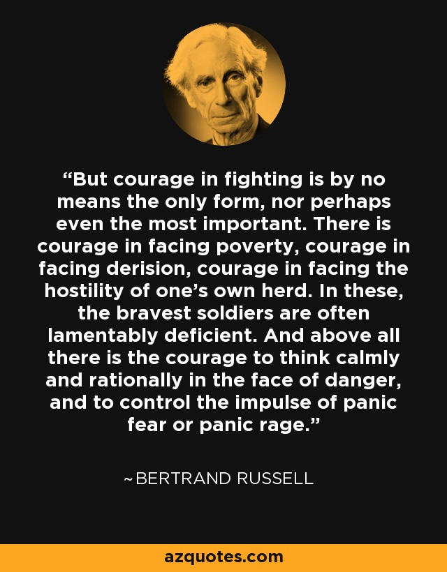 But courage in fighting is by no means the only form, nor perhaps even the most important. There is courage in facing poverty, courage in facing derision, courage in facing the hostility of one's own herd. In these, the bravest soldiers are often lamentably deficient. And above all there is the courage to think calmly and rationally in the face of danger, and to control the impulse of panic fear or panic rage. - Bertrand Russell