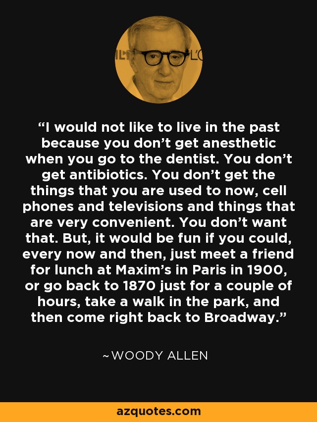 I would not like to live in the past because you don't get anesthetic when you go to the dentist. You don't get antibiotics. You don't get the things that you are used to now, cell phones and televisions and things that are very convenient. You don't want that. But, it would be fun if you could, every now and then, just meet a friend for lunch at Maxim's in Paris in 1900, or go back to 1870 just for a couple of hours, take a walk in the park, and then come right back to Broadway. - Woody Allen