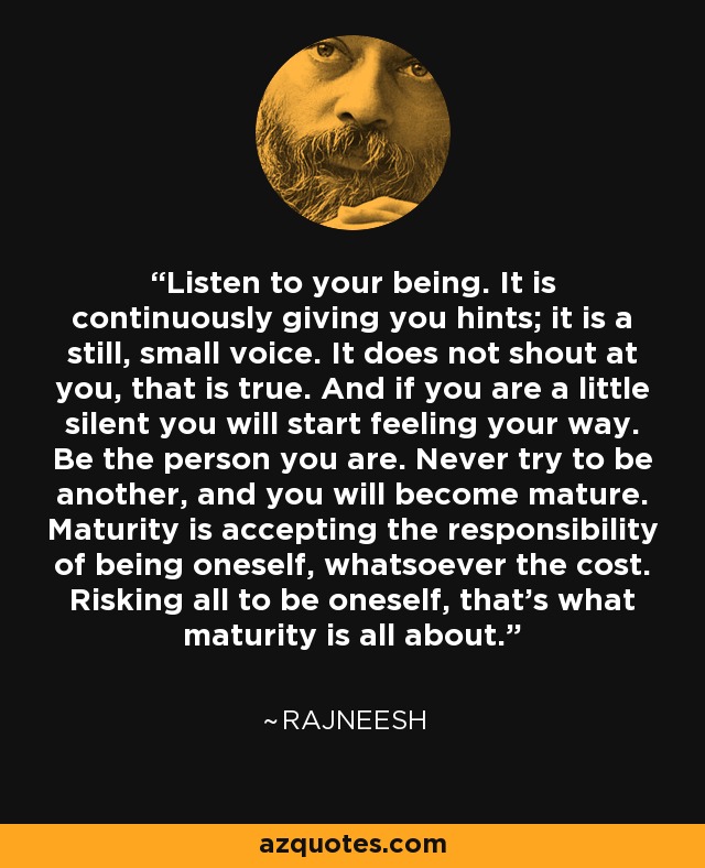 Listen to your being. It is continuously giving you hints; it is a still, small voice. It does not shout at you, that is true. And if you are a little silent you will start feeling your way. Be the person you are. Never try to be another, and you will become mature. Maturity is accepting the responsibility of being oneself, whatsoever the cost. Risking all to be oneself, that's what maturity is all about. - Rajneesh