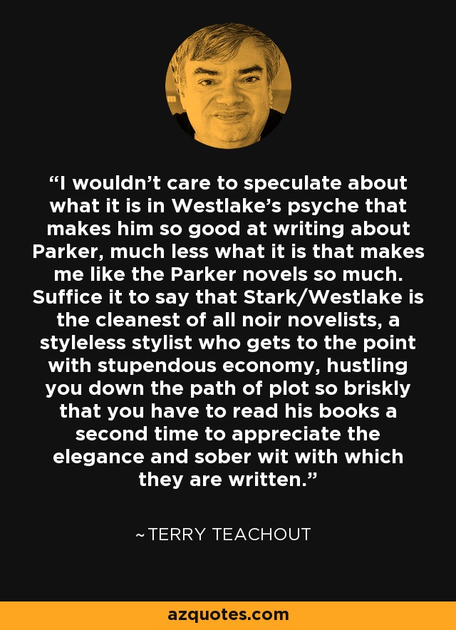 I wouldn't care to speculate about what it is in Westlake's psyche that makes him so good at writing about Parker, much less what it is that makes me like the Parker novels so much. Suffice it to say that Stark/Westlake is the cleanest of all noir novelists, a styleless stylist who gets to the point with stupendous economy, hustling you down the path of plot so briskly that you have to read his books a second time to appreciate the elegance and sober wit with which they are written. - Terry Teachout